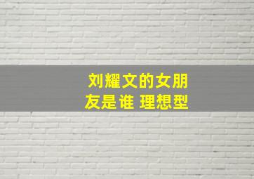 刘耀文的女朋友是谁 理想型